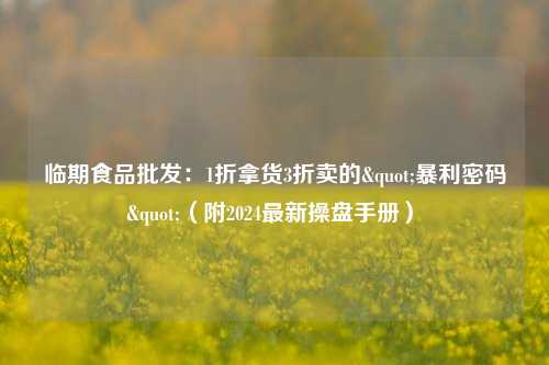 临期食品批发：1折拿货3折卖的"暴利密码"（附2024最新操盘手册）​