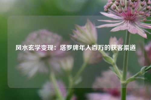 风水玄学变现：塔罗牌年入百万的获客渠道