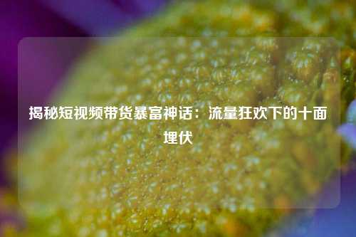 揭秘短视频带货暴富神话：流量狂欢下的十面埋伏