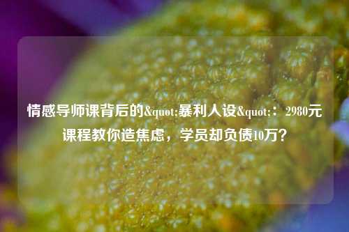 情感导师课背后的"暴利人设"：2980元课程教你造焦虑，学员却负债10万？