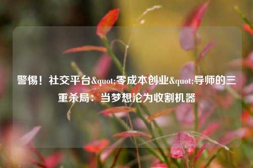 警惕！社交平台"零成本创业"导师的三重杀局：当梦想沦为收割机器