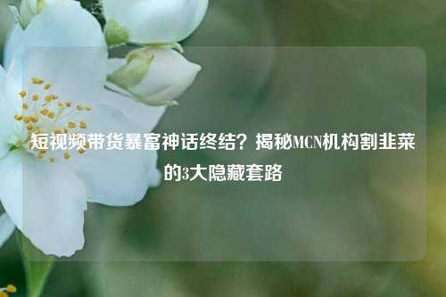 短视频带货暴富神话终结？揭秘MCN机构割韭菜的3大隐藏套路